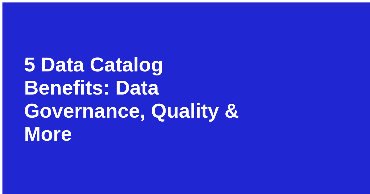 5 Data Catalog Benefits: Data Governance, Quality & More